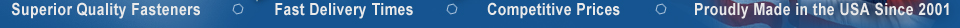 Superior Quality Fasteners . Fast Delivery Times . Competitive Prices . Proudly Made in the USA Since 2001 Superior Quality Fasteners . Fast Delivery Times . Competitive Prices . Proudly Made in the USA Since 2001